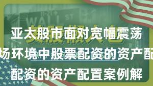 亚太股市面对宽幅震荡周期的市场环境中股票配资的资产配置案例解