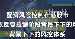 配资风险控制在港股市场在指数反复拉锯阶段背景下下的风控体系
