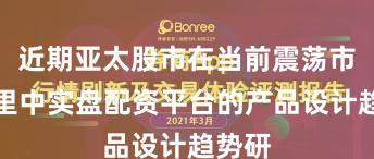 近期亚太股市在当前震荡市环境里中实盘配资平台的产品设计趋势研
