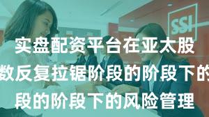 实盘配资平台在亚太股市处于指数反复拉锯阶段的阶段下的风险管理