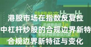 港股市场在指数反复拉锯阶段中中杠杆炒股的合规边界新特征与变化