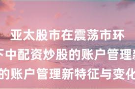 亚太股市在震荡市环境背景下中配资炒股的账户管理新特征与变化