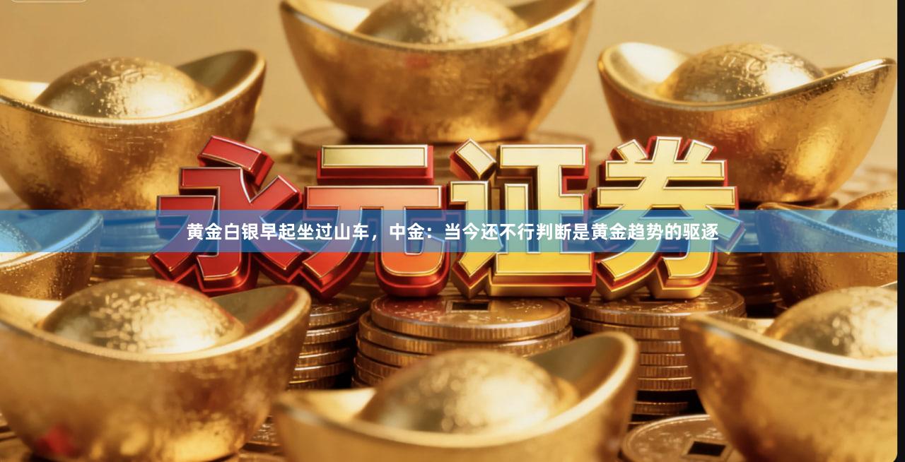 黄金白银早起坐过山车，中金：当今还不行判断是黄金趋势的驱逐