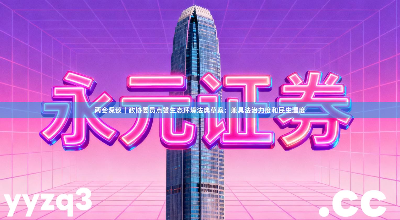 两会深谈｜政协委员点赞生态环境法典草案：兼具法治力度和民生温度